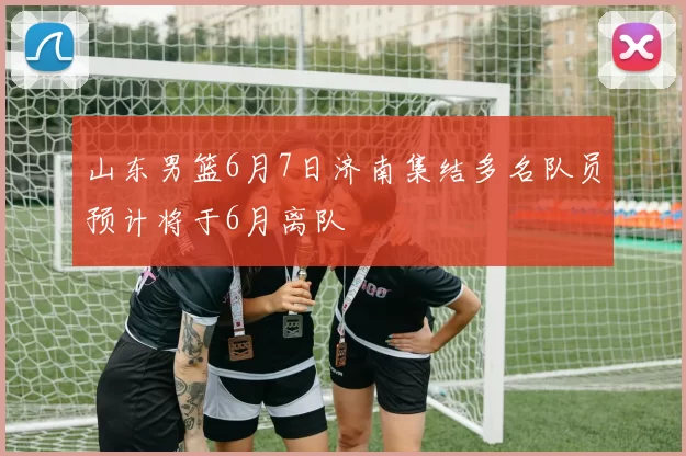 山东男篮6月7日济南集结多名队员预计将于6月离队