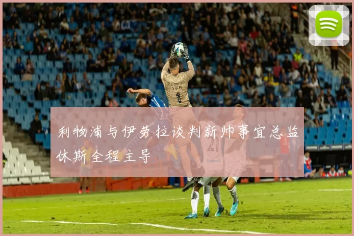 利物浦与伊劳拉谈判新帅事宜总监休斯全程主导