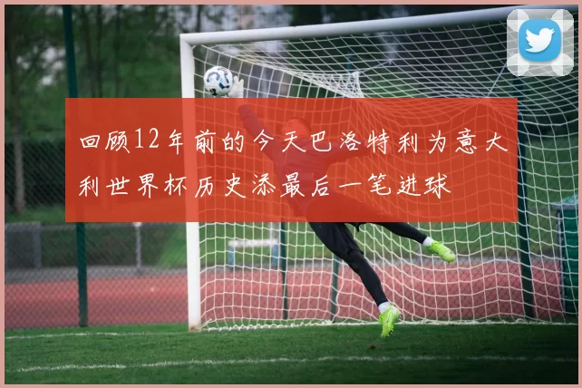 回顾12年前的今天巴洛特利为意大利世界杯历史添最后一笔进球