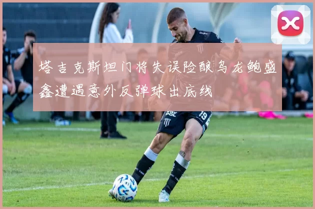 塔吉克斯坦门将失误险酿乌龙鲍盛鑫遭遇意外反弹球出底线