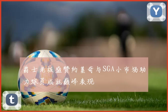 爵士老板盛赞约基奇与SGA小市场助力球员成就巅峰表现