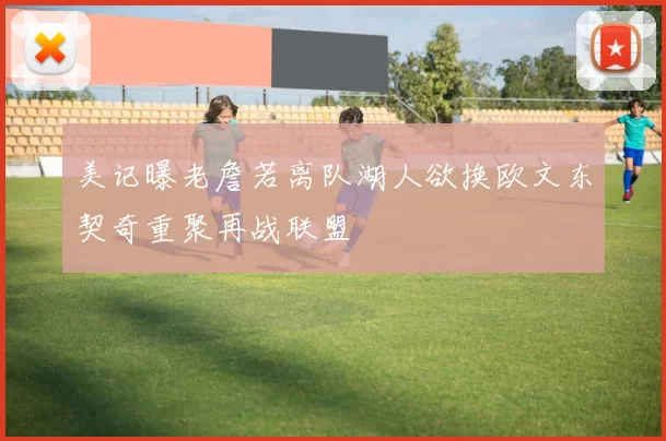 美记曝老詹若离队湖人欲换欧文东契奇重聚再战联盟