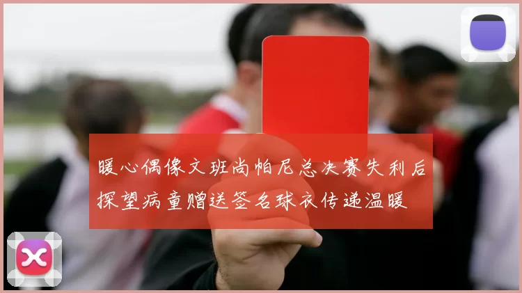 暖心偶像文班尚帕尼总决赛失利后探望病童赠送签名球衣传递温暖