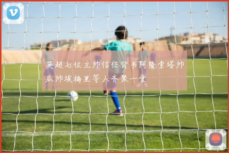 英超七位主帅信任背书阿隆索塔帅瓜帅埃梅里等人齐聚一堂