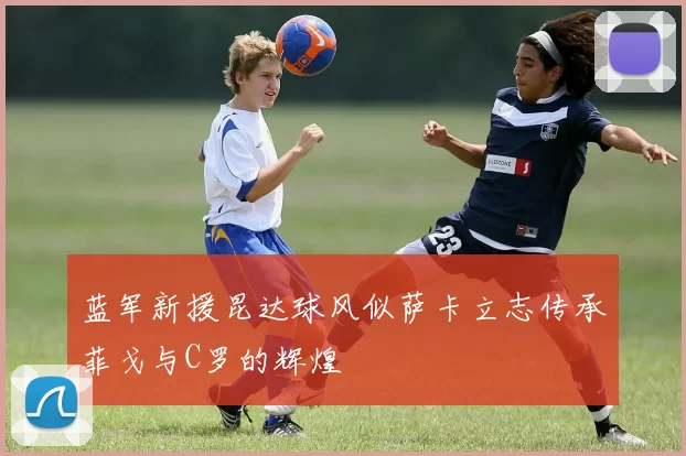 蓝军新援昆达球风似萨卡立志传承菲戈与C罗的辉煌