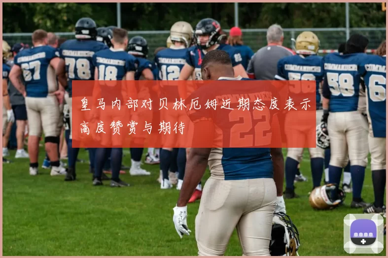 皇马内部对贝林厄姆近期态度表示高度赞赏与期待