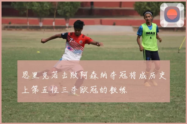 恩里克若击败阿森纳夺冠将成历史上第五位三夺欧冠的教练