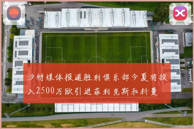 沙特媒体报道胜利俱乐部今夏将投入2500万欧引进菲利克斯和科曼
