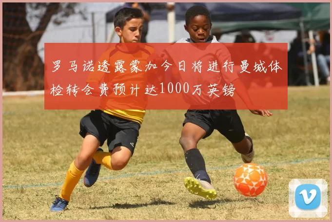 罗马诺透露蒙加今日将进行曼城体检转会费预计达1000万英镑