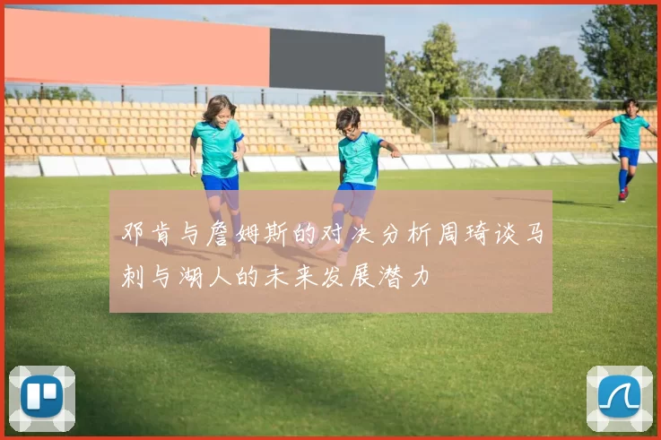 邓肯与詹姆斯的对决分析周琦谈马刺与湖人的未来发展潜力
