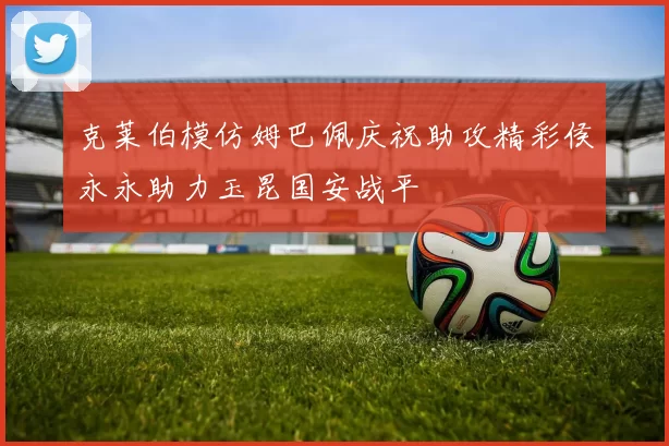 克莱伯模仿姆巴佩庆祝助攻精彩侯永永助力玉昆国安战平