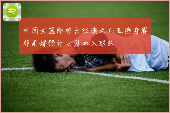 中国女篮即将出征澳大利亚热身赛邓雨婷预计七月加入球队
