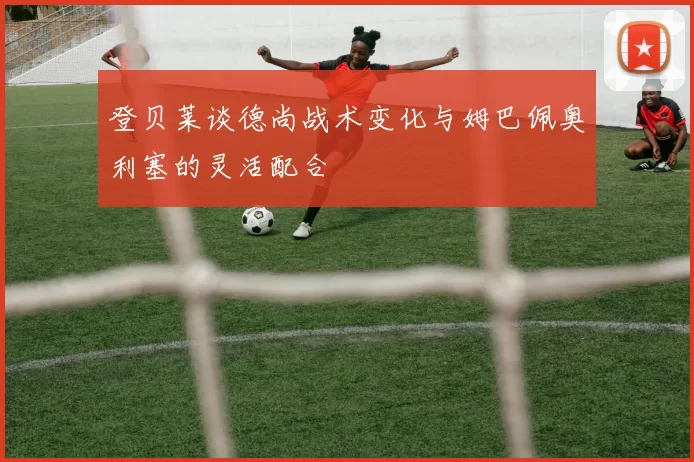 登贝莱谈德尚战术变化与姆巴佩奥利塞的灵活配合